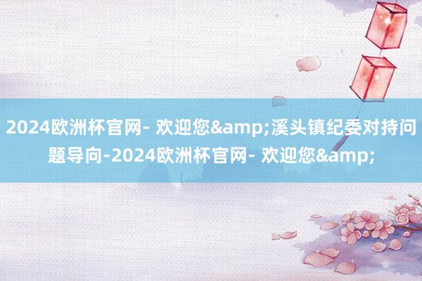 2024欧洲杯官网- 欢迎您&溪头镇纪委对持问题导向-2024欧洲杯官网- 欢迎您&